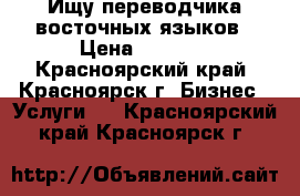 Ищу переводчика восточных языков › Цена ­ 1 500 - Красноярский край, Красноярск г. Бизнес » Услуги   . Красноярский край,Красноярск г.